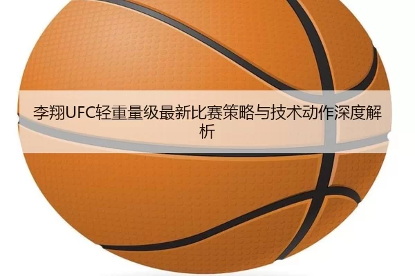 李翔UFC轻重量级最新比赛策略与技术动作深度解析