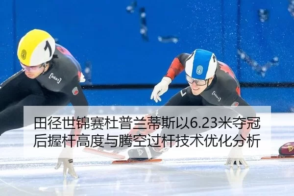 田径世锦赛杜普兰蒂斯以6.23米夺冠后握杆高度与腾空过杆技术优化分析